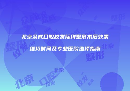 北京众成口腔纹发际线整形术后效果维持时间及专业医院选择指南