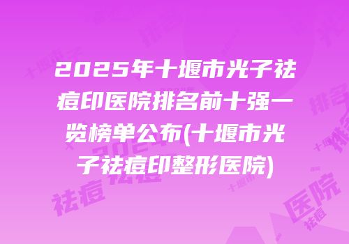 2025年十堰市光子祛痘印医院排名前十强一览榜单公布(十堰市光子祛痘印整形医院)
