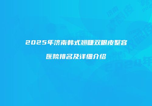 2025年济南韩式翘睫双眼皮整容医院排名及详细介绍