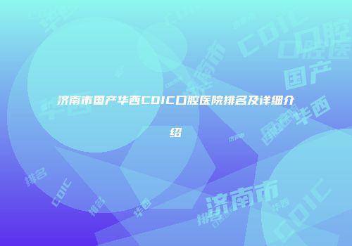 济南市国产华西CDIC口腔医院排名及详细介绍