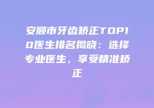 安顺市牙齿矫正TOP10医生排名揭晓：选择专业医生，享受精准矫正