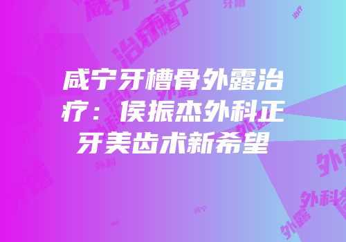 咸宁牙槽骨外露治疗：侯振杰外科正牙美齿术新希望