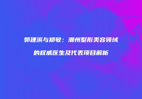 郭建滨与郑敏：潮州整形美容领域的权威医生及代表项目解析