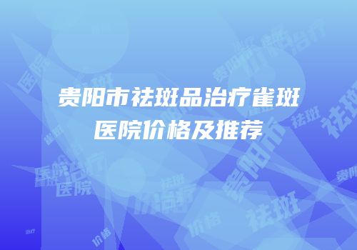 贵阳市祛斑品治疗雀斑医院价格及推荐