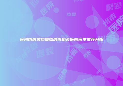 台州市唇裂修复嘴唇价格及医院医生推荐分析