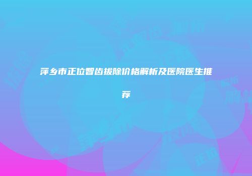 萍乡市正位智齿拔除价格解析及医院医生推荐