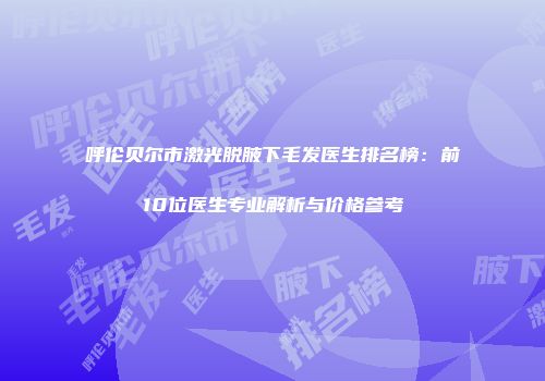 呼伦贝尔市激光脱腋下毛发医生排名榜：前10位医生专业解析与价格参考