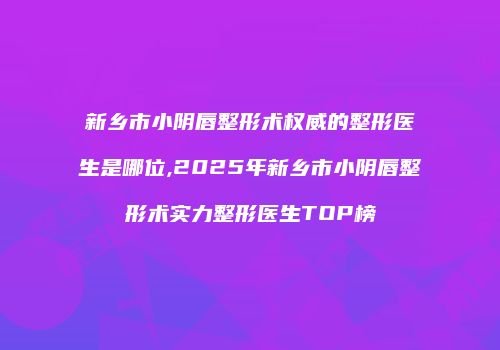 新乡市小阴唇整形术权威的整形医生是哪位,2025年新乡市小阴唇整形术实力整形医生TOP榜