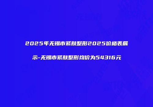 2025年无锡市紧肤整形2025价格表展示-无锡市紧肤整形均价为54316元