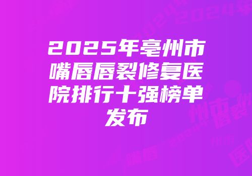 2025年亳州市嘴唇唇裂修复医院排行十强榜单发布