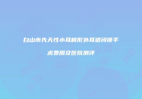 白山市先天性小耳畸形外耳道闭锁手术费用及医院测评