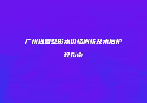 广州提眉整形术价格解析及术后护理指南