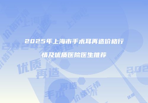 2025年上海市手术耳再造价格行情及优质医院医生推荐