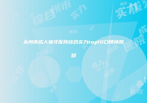 永州市成人拔牙医院综合实力top10口碑榜揭晓