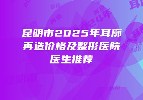 昆明市2025年耳廓再造价格及整形医院医生推荐