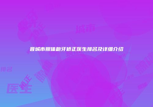 晋城市腺体龅牙矫正医生排名及详细介绍