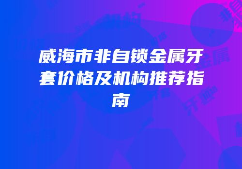 威海市非自锁金属牙套价格及机构推荐指南