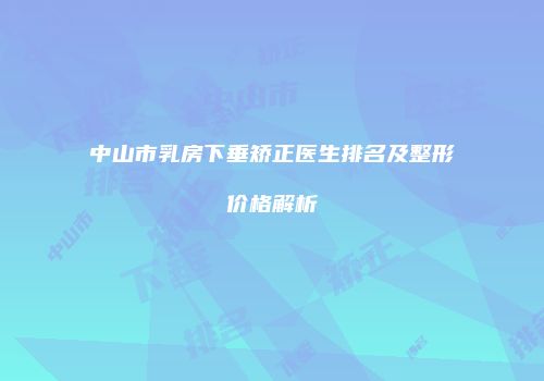 中山市乳房下垂矫正医生排名及整形价格解析
