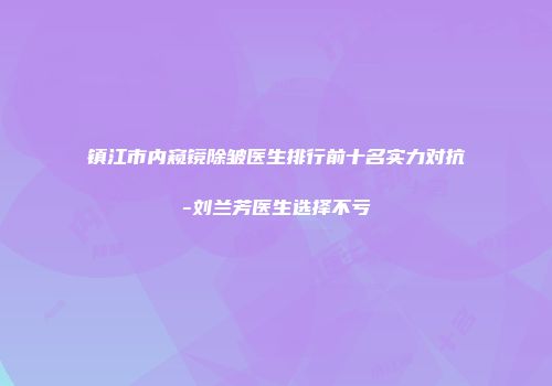 镇江市内窥镜除皱医生排行前十名实力对抗-刘兰芳医生选择不亏