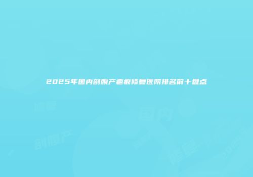 2025年国内剖腹产疤痕修复医院排名前十盘点