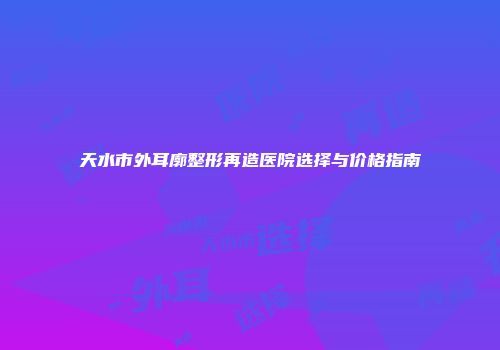 天水市外耳廓整形再造医院选择与价格指南