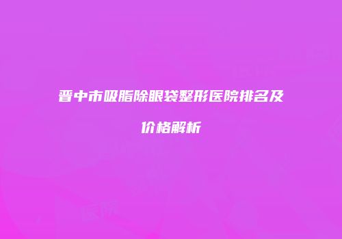晋中市吸脂除眼袋整形医院排名及价格解析