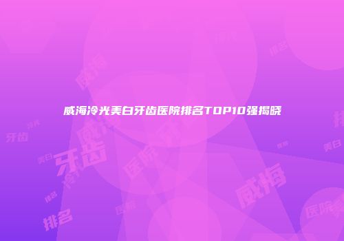 威海冷光美白牙齿医院排名TOP10强揭晓