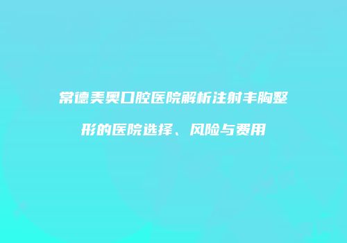 常德美奥口腔医院解析注射丰胸整形的医院选择、风险与费用