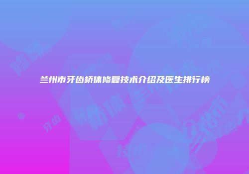 兰州市牙齿桥体修复技术介绍及医生排行榜