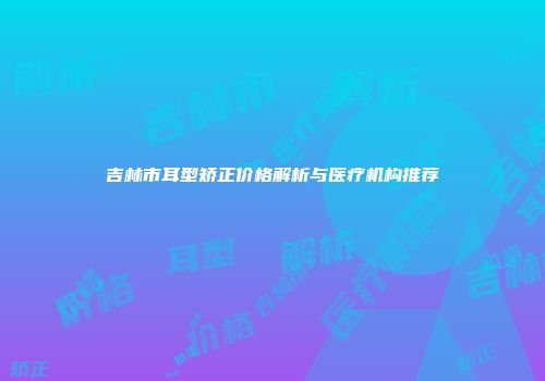 吉林市耳型矫正价格解析与医疗机构推荐