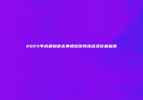 2025年成都刮痧去黄褐斑医院排名及价格指南