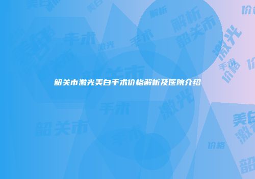 韶关市激光美白手术价格解析及医院介绍