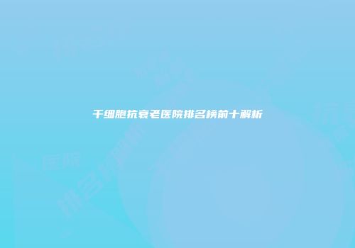 干细胞抗衰老医院排名榜前十解析