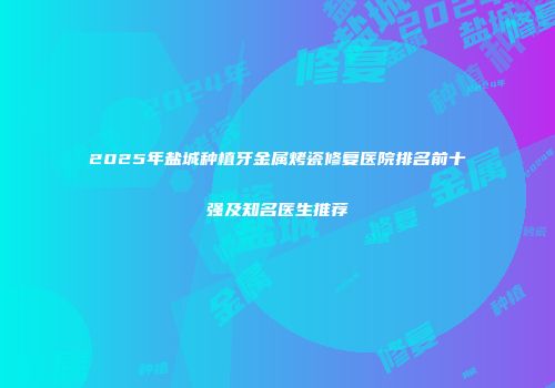 2025年盐城种植牙金属烤瓷修复医院排名前十强及知名医生推荐