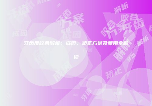 牙齿反咬合解析：成因、矫正方案及费用全解读