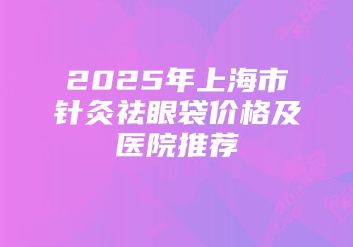 2025年上海市针灸祛眼袋价格及医院推荐