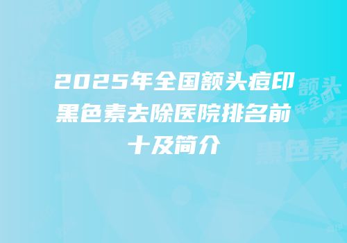 2025年全国额头痘印黑色素去除医院排名前十及简介