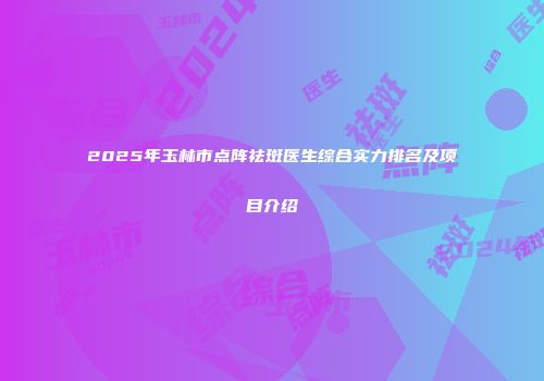 2025年玉林市点阵祛斑医生综合实力排名及项目介绍
