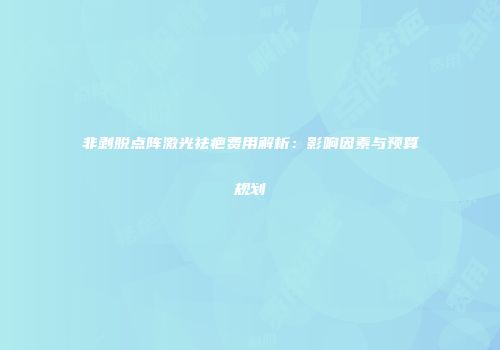 非剥脱点阵激光祛疤费用解析：影响因素与预算规划