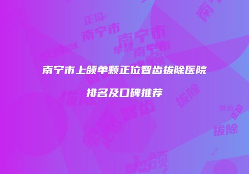 南宁市上颌单颗正位智齿拔除医院排名及口碑推荐