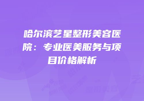 哈尔滨艺星整形美容医院：专业医美服务与项目价格解析