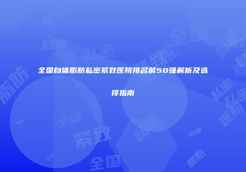 全国自体脂肪私密紧致医院排名前50强解析及选择指南