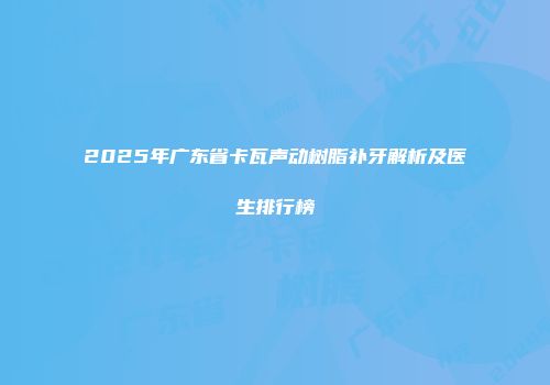 2025年广东省卡瓦声动树脂补牙解析及医生排行榜