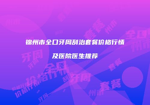 锦州市全口牙周刮治套餐价格行情及医院医生推荐