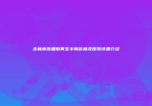 吉林市原细胞再生丰胸价格及医院详细介绍