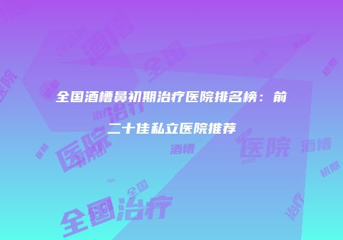 全国酒槽鼻初期治疗医院排名榜：前二十佳私立医院推荐