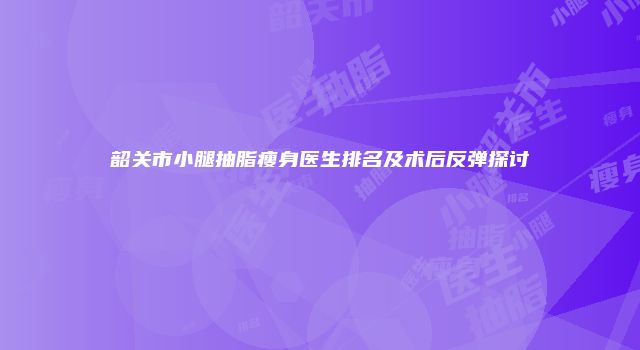 韶关市小腿抽脂瘦身医生排名及术后反弹探讨