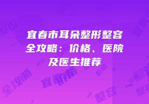 宜春市耳朵整形整容全攻略：价格、医院及医生推荐