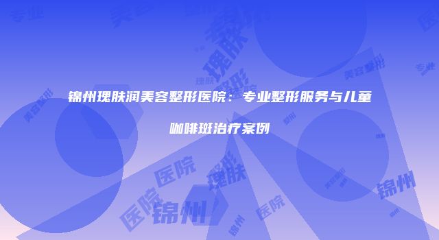 锦州瑰肤润美容整形医院：专业整形服务与儿童咖啡斑治疗案例