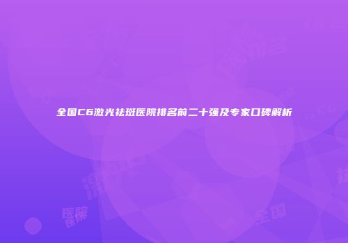 全国C6激光祛斑医院排名前二十强及专家口碑解析